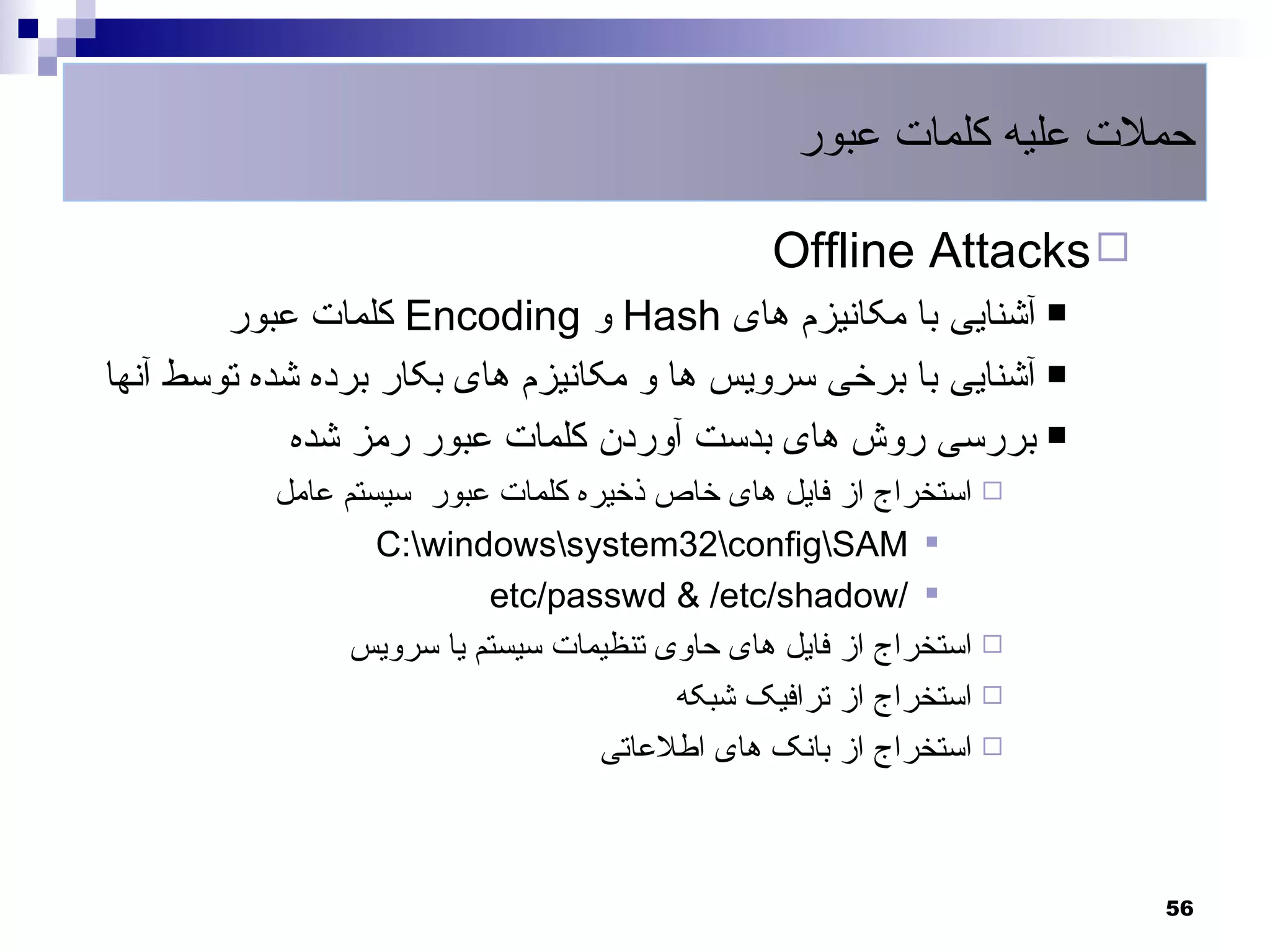 ‫حملت علیه کلمات عبور‬

                                               ‫‪Offline Attacks ‬‬
        ‫‪ ‬آشنایی با مکانیزم های ‪ Hash‬و ‪ Encoding‬کلمات عبور‬
‫‪ ‬آشنایی با برخی سرویس ها و مکانیزم های بکار برده شده توسط آنها‬
             ‫‪ ‬بررسی روش های بدست آوردن کلمات عبور رمز شده‬
           ‫‪ ‬استخراج از فایل های خاص ذخیره کلمات عبور سیستم عامل‬
                   ‫‪C:windowssystem32configSAM ‬‬
                          ‫‪etc/passwd & /etc/shadow/ ‬‬
                ‫‪ ‬استخراج از فایل های حاوی تنظیمات سیستم یا سرویس‬
                                        ‫‪ ‬استخراج از ترافیک شبکه‬
                                   ‫‪ ‬استخراج از بانک های اطلعاتی‬



                                                                    ‫65‬
 