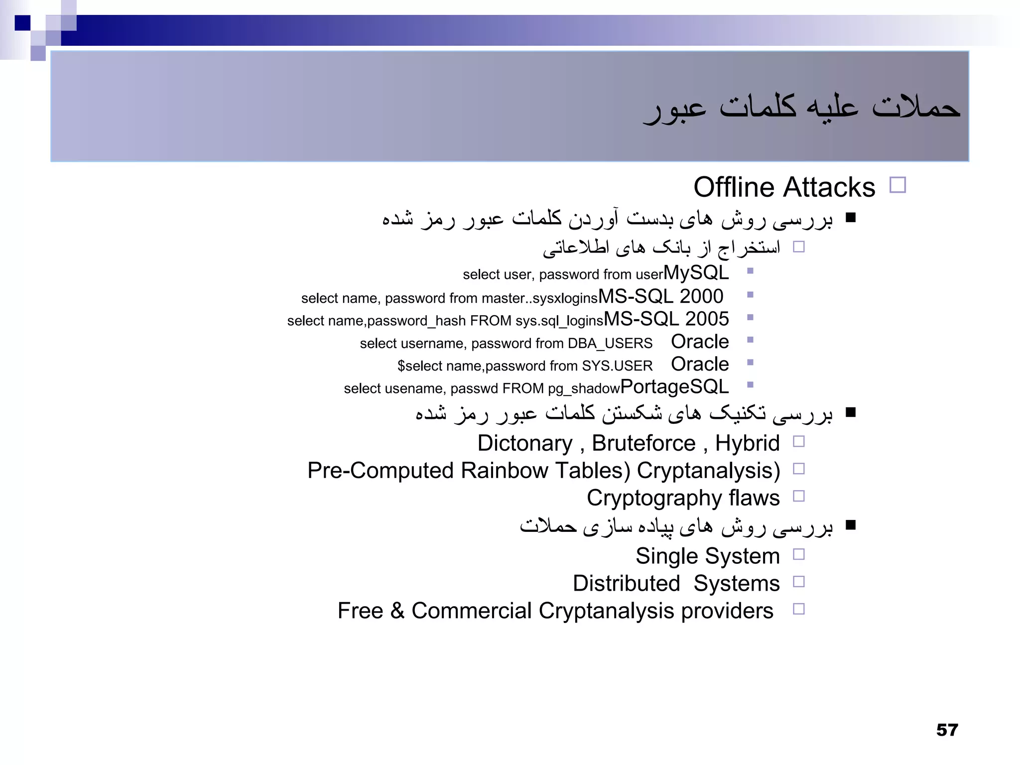 ‫حملت علیه کلمات عبور‬
                                                       Offline Attacks 
            ‫بررسی روش های بدست آوردن کلمات عبور رمز شده‬                
                                  ‫استخراج از بانک های اطلعاتی‬      
                       select user, password from userMySQL    
 select name, password from master..sysxloginsMS-SQL   2000    
select name,password_hash FROM sys.sql_loginsMS-SQL 2005       
           select username, password from DBA_USERS Oracle     
                  $select name,password from SYS.USER Oracle   
         select usename, passwd FROM pg_shadowPortageSQL       
                 ‫بررسی تکنیک های شکستن کلمات عبور رمز شده‬              
                Dictonary , Bruteforce , Hybrid                    
  Pre-Computed Rainbow Tables) Cryptanalysis)                      
                           Cryptography flaws                      

                               ‫بررسی روش های پیاده سازی حملت‬           
                                  Single System                    
                           Distributed Systems                     
      Free & Commercial Cryptanalysis providers                    




                                                                           57
 
