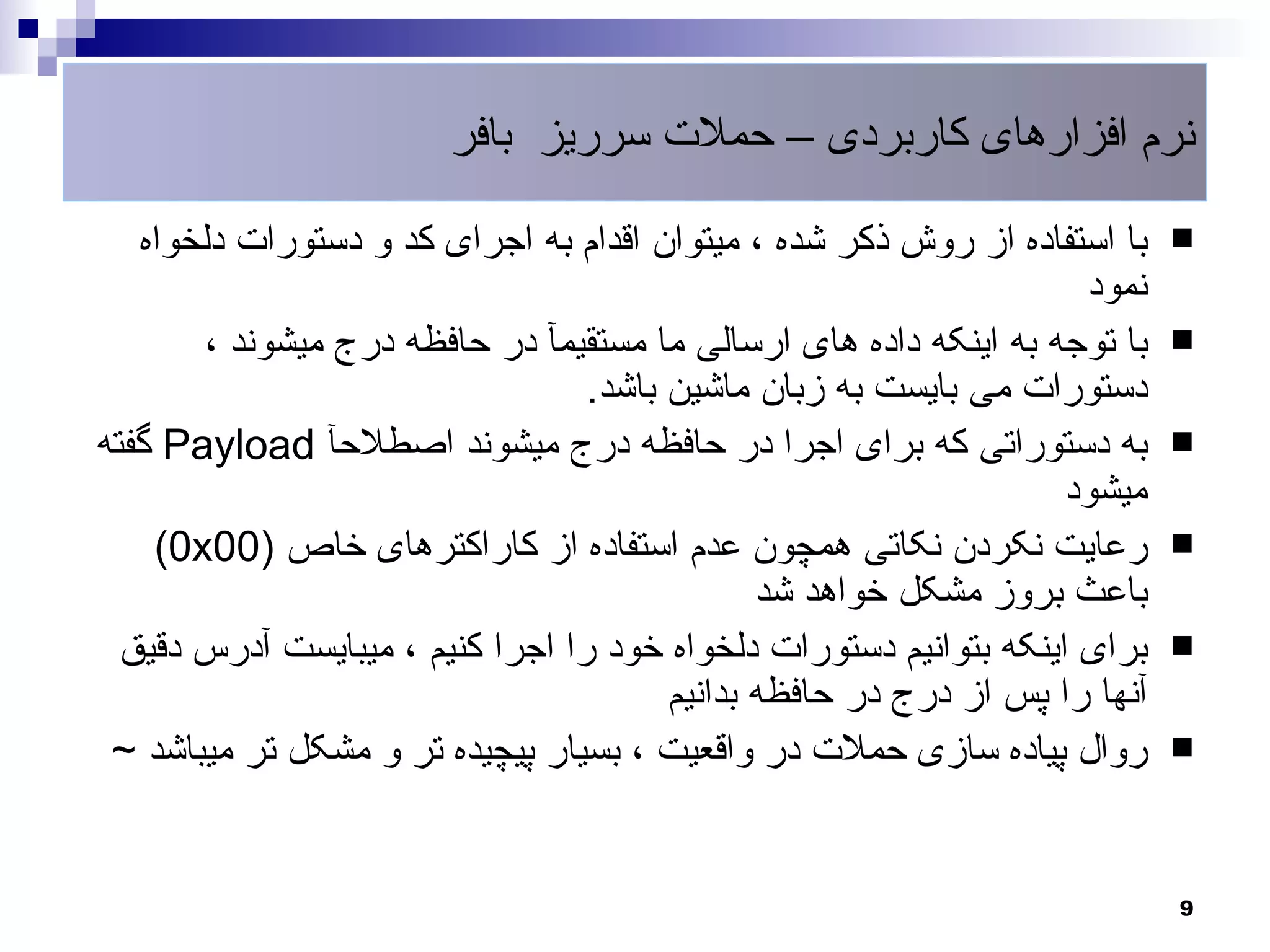 ‫نرم افزارهای کاربردی – حملت سرریز بافر‬

   ‫با استفاده از روش ذکر شده ، میتوان اقدام به اجرای کد و دستورات دلخواه‬    ‫‪‬‬
                                                                    ‫نمود‬
       ‫با توجه به اینکه داده های ارسالی ما مستقیمآ در حافظه درج میشوند ،‬    ‫‪‬‬
                                  ‫دستورات می بایست به زبان ماشین باشد.‬
‫به دستوراتی که برای اجرا در حافظه درج میشوند اصطلحآ ‪ Payload‬گفته‬            ‫‪‬‬
                                                                   ‫میشود‬
    ‫رعایت نکردن نکاتی همچون عدم استفاده از کاراکترهای خاص )00‪(0x‬‬            ‫‪‬‬
                                               ‫باعث بروز مشکل خواهد شد‬
  ‫برای اینکه بتوانیم دستورات دلخواه خود را اجرا کنیم ، میبایست آدرس دقیق‬    ‫‪‬‬
                                        ‫آنها را پس از درج در حافظه بدانیم‬
 ‫روال پیاده سازی حملت در واقعیت ، بسیار پیچیده تر و مشکل تر میباشد ~‬        ‫‪‬‬



                                                                            ‫9‬
 