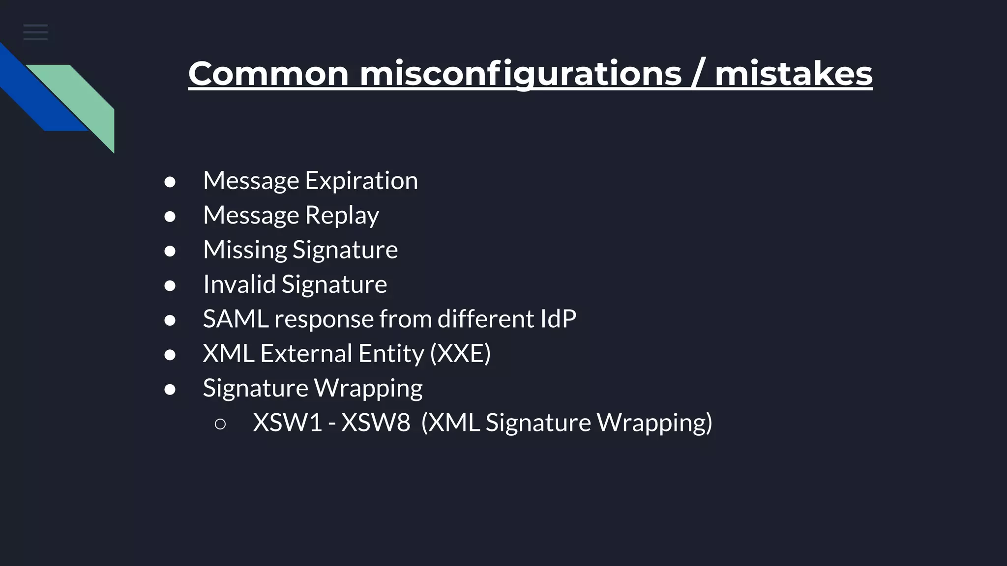 Common misconﬁgurations / mistakes
● Message Expiration
● Message Replay
● Missing Signature
● Invalid Signature
● SAML response from different IdP
● XML External Entity (XXE)
● Signature Wrapping
○ XSW1 - XSW8 (XML Signature Wrapping)
 