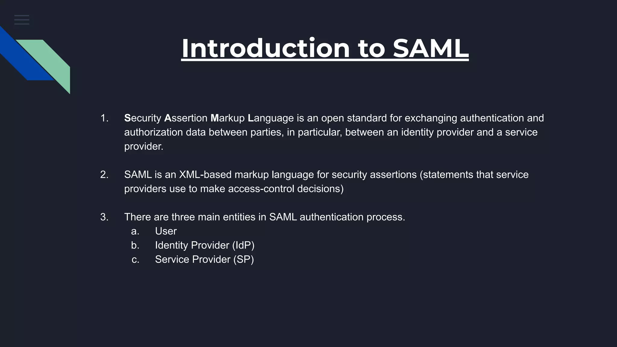 Introduction to SAML
1. Security Assertion Markup Language is an open standard for exchanging authentication and
authorization data between parties, in particular, between an identity provider and a service
provider.
2. SAML is an XML-based markup language for security assertions (statements that service
providers use to make access-control decisions)
3. There are three main entities in SAML authentication process.
a. User
b. Identity Provider (IdP)
c. Service Provider (SP)
 