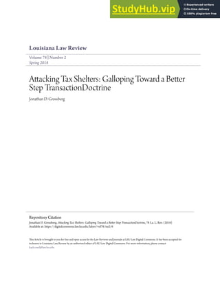 Louisiana Law Review
Volume 78 | Number 2
Spring 2018
Attacking Tax Shelters: Galloping Toward a Better
Step TransactionDoctrine
Jonathan D. Grossberg
This Article is brought to you for free and open access by the Law Reviews and Journals at LSU Law Digital Commons. It has been accepted for
inclusion in Louisiana Law Review by an authorized editor of LSU Law Digital Commons. For more information, please contact
kayla.reed@law.lsu.edu.
Repository Citation
Jonathan D. Grossberg, Attacking Tax Shelters: Galloping Toward a Better Step TransactionDoctrine, 78 La. L. Rev. (2018)
Available at: https://digitalcommons.law.lsu.edu/lalrev/vol78/iss2/6
 