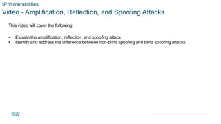 © 2020 Cisco and/or its affiliates.All rights reserved. Cisco Confidential
IP Vulnerabilities
Video - Amplification, Reflection, and Spoofing Attacks
This video will cover the following:
• Explain the amplification, reflection, and spoofing attack
• Identify and address the difference between non-blind spoofing and blind spoofing attacks
22
 