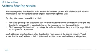 © 2020 Cisco and/or its affiliates.All rights reserved. Cisco Confidential
IP Vulnerabilities
Address Spoofing Attacks
IP address spoofing attacks occur when a threat actor creates packets with false source IP address
information to hide the sender's identity or pose as another legitimate user.
Spoofing attacks can be non-blind or blind:
• Non-blind spoofing - The threat actor can see the traffic sent between the host and the target. The
threat actor uses non-blind spoofing to inspect the reply packet from the target victim.
• Blind spoofing - The threat actor cannot see the traffic sent between the host and the target. Blind
spoofing uses in DoS attacks.
MAC addresses spoofing attacks when threat actors have access to the internal network. Threat
actors alter the MAC address of their host to match another known MAC address of a target host.
24
 