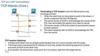 © 2020 Cisco and/or its affiliates.All rights reserved. Cisco Confidential
TCP and UDP Vulnerabilities
TCP Attacks (Cont.)
Terminating a TCP session uses the following four-way
exchange process:
1. When the client has no more data to send in the stream, it
sends a segment with the FIN flag set.
• The server sends an ACK to acknowledge the receipt of the
FIN, then terminates the session from client to server.
1. The server sends a FIN to the client to terminate the server-
to-client session.
2. The client responds with an ACK to acknowledge the FIN
from the server.
TCP session hijacking
• A threat actor takes over an already-authenticated host as it communicates with the target.
• The threat actor must spoof the IP address of one host, predict the following sequence number,
and send an ACK to the other host.
• If successful, the threat actor could send, but not receive, data from the target device.
 