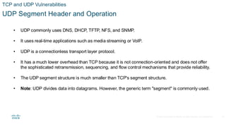 © 2020 Cisco and/or its affiliates.All rights reserved. Cisco Confidential
TCP and UDP Vulnerabilities
UDP Segment Header and Operation
• UDP commonly uses DNS, DHCP, TFTP, NFS, and SNMP.
• It uses real-time applications such as media streaming or VoIP.
• UDP is a connectionless transport layer protocol.
• It has a much lower overhead than TCP because it is not connection-oriented and does not offer
the sophisticated retransmission, sequencing, and flow control mechanisms that provide reliability.
• The UDP segment structure is much smaller than TCP's segment structure.
• Note: UDP divides data into datagrams. However, the generic term "segment" is commonly used.
32
 