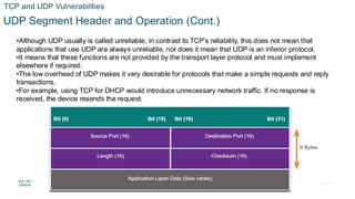 © 2020 Cisco and/or its affiliates.All rights reserved. Cisco Confidential
TCP and UDP Vulnerabilities
UDP Segment Header and Operation (Cont.)
•Although UDP usually is called unreliable, in contrast to TCP’s reliability, this does not mean that
applications that use UDP are always unreliable, nor does it mean that UDP is an inferior protocol.
•It means that these functions are not provided by the transport layer protocol and must implement
elsewhere if required.
•The low overhead of UDP makes it very desirable for protocols that make a simple requests and reply
transactions.
•For example, using TCP for DHCP would introduce unnecessary network traffic. If no response is
received, the device resends the request.
 