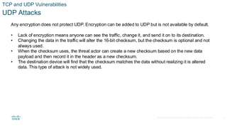 © 2020 Cisco and/or its affiliates.All rights reserved. Cisco Confidential
TCP and UDP Vulnerabilities
UDP Attacks
Any encryption does not protect UDP. Encryption can be added to UDP but is not available by default.
• Lack of encryption means anyone can see the traffic, change it, and send it on to its destination.
• Changing the data in the traffic will alter the 16-bit checksum, but the checksum is optional and not
always used.
• When the checksum uses, the threat actor can create a new checksum based on the new data
payload and then record it in the header as a new checksum.
• The destination device will find that the checksum matches the data without realizing it is altered
data. This type of attack is not widely used.
34
 