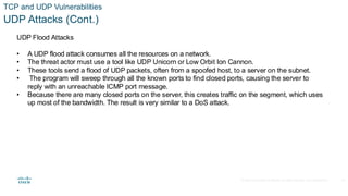 © 2020 Cisco and/or its affiliates.All rights reserved. Cisco Confidential
TCP and UDP Vulnerabilities
UDP Attacks (Cont.)
UDP Flood Attacks
• A UDP flood attack consumes all the resources on a network.
• The threat actor must use a tool like UDP Unicorn or Low Orbit Ion Cannon.
• These tools send a flood of UDP packets, often from a spoofed host, to a server on the subnet.
• The program will sweep through all the known ports to find closed ports, causing the server to
reply with an unreachable ICMP port message.
• Because there are many closed ports on the server, this creates traffic on the segment, which uses
up most of the bandwidth. The result is very similar to a DoS attack.
35
 