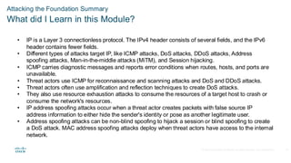 © 2020 Cisco and/or its affiliates.All rights reserved. Cisco Confidential
Attacking the Foundation Summary
What did I Learn in this Module?
• IP is a Layer 3 connectionless protocol. The IPv4 header consists of several fields, and the IPv6
header contains fewer fields.
• Different types of attacks target IP, like ICMP attacks, DoS attacks, DDoS attacks, Address
spoofing attacks, Man-in-the-middle attacks (MiTM), and Session hijacking.
• ICMP carries diagnostic messages and reports error conditions when routes, hosts, and ports are
unavailable.
• Threat actors use ICMP for reconnaissance and scanning attacks and DoS and DDoS attacks.
• Threat actors often use amplification and reflection techniques to create DoS attacks.
• They also use resource exhaustion attacks to consume the resources of a target host to crash or
consume the network's resources.
• IP address spoofing attacks occur when a threat actor creates packets with false source IP
address information to either hide the sender's identity or pose as another legitimate user.
• Address spoofing attacks can be non-blind spoofing to hijack a session or blind spoofing to create
a DoS attack. MAC address spoofing attacks deploy when threat actors have access to the internal
network.
37
 