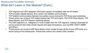 © 2020 Cisco and/or its affiliates.All rights reserved. Cisco Confidential
Attacking the Foundation Summary
What did I Learn in this Module? (Cont.)
• TCP segment and UDP datagram information appear immediately after the IP header.
• TCP provides reliable delivery, flow control, and stateful communication.
• TCP stateful communication between two parties occurs during the TCP three-way handshake.
• Threat actors can conduct TCP-related attacks like TCP port scans, TCP SYN Flood attacks, TCP
Reset Attacks, and TCP Session Hijacking attacks.
• The UDP segment (i.e., datagram) is much smaller than the TCP segment, making it desirable for
use by protocols that make simple request and reply transactions, such as DNS, DHCP, SNMP,
and others.
• Threat actors can conduct UDP flood attacks which sweep through all the known UDP ports on a
server trying to find closed ports. Threat actor actions can create a DoS situation.
38
 
