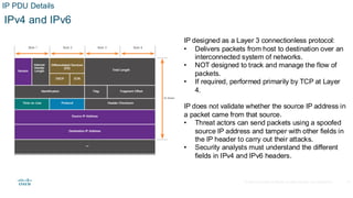 © 2020 Cisco and/or its affiliates.All rights reserved. Cisco Confidential
IP PDU Details
IPv4 and IPv6
IP designed as a Layer 3 connectionless protocol:
• Delivers packets from host to destination over an
interconnected system of networks.
• NOT designed to track and manage the flow of
packets.
• If required, performed primarily by TCP at Layer
4.
IP does not validate whether the source IP address in
a packet came from that source.
• Threat actors can send packets using a spoofed
source IP address and tamper with other fields in
the IP header to carry out their attacks.
• Security analysts must understand the different
fields in IPv4 and IPv6 headers.
12
 