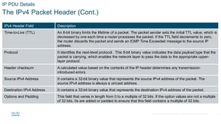 © 2020 Cisco and/or its affiliates.All rights reserved. Cisco Confidential
IP PDU Details
The IPv4 Packet Header (Cont.)
IPv4 Header Field Description
Time-to-Live (TTL) An 8-bit binary limits the lifetime of a packet. The packet sender sets the initial TTL value, which is
decreased by one each time a router processes the packet. If the TTL field decrements to zero,
the router discards the packet and sends an ICMP Time Exceeded message to the source IP
address.
Protocol It identifies the next-level protocol. This 8-bit binary value indicates the data payload type that the
packet is carrying, which enables the network layer to pass the data to the appropriate upper-
layer protocol.
Header checksum A calculated value based on the contents of the IP header determines any transmission-
introduced errors.
Source IPv4 Address It contains a 32-bit binary value that represents the source IPv4 address of the packet. The
source IPv4 address is always a unicast address.
Destination IPv4 Address It contains a 32-bit binary value that represents the destination IPv4 address of the packet.
Options and Padding This field that varies in length from 0 to a multiple of 32 bits. If the option values are not a multiple
of 32 bits, 0s are added or padded to ensure that this field contains a multiple of 32 bits.
14
 