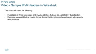© 2020 Cisco and/or its affiliates.All rights reserved. Cisco Confidential
IP PDU Details
Video - Sample IPv6 Headers in Wireshark
This video will cover the following:
• Investigate a threat landscape and 3 vulnerabilities that can be exploited by threat actors
• Explore a vulnerability that results from a device that is not properly configured with security
best practices
17
 