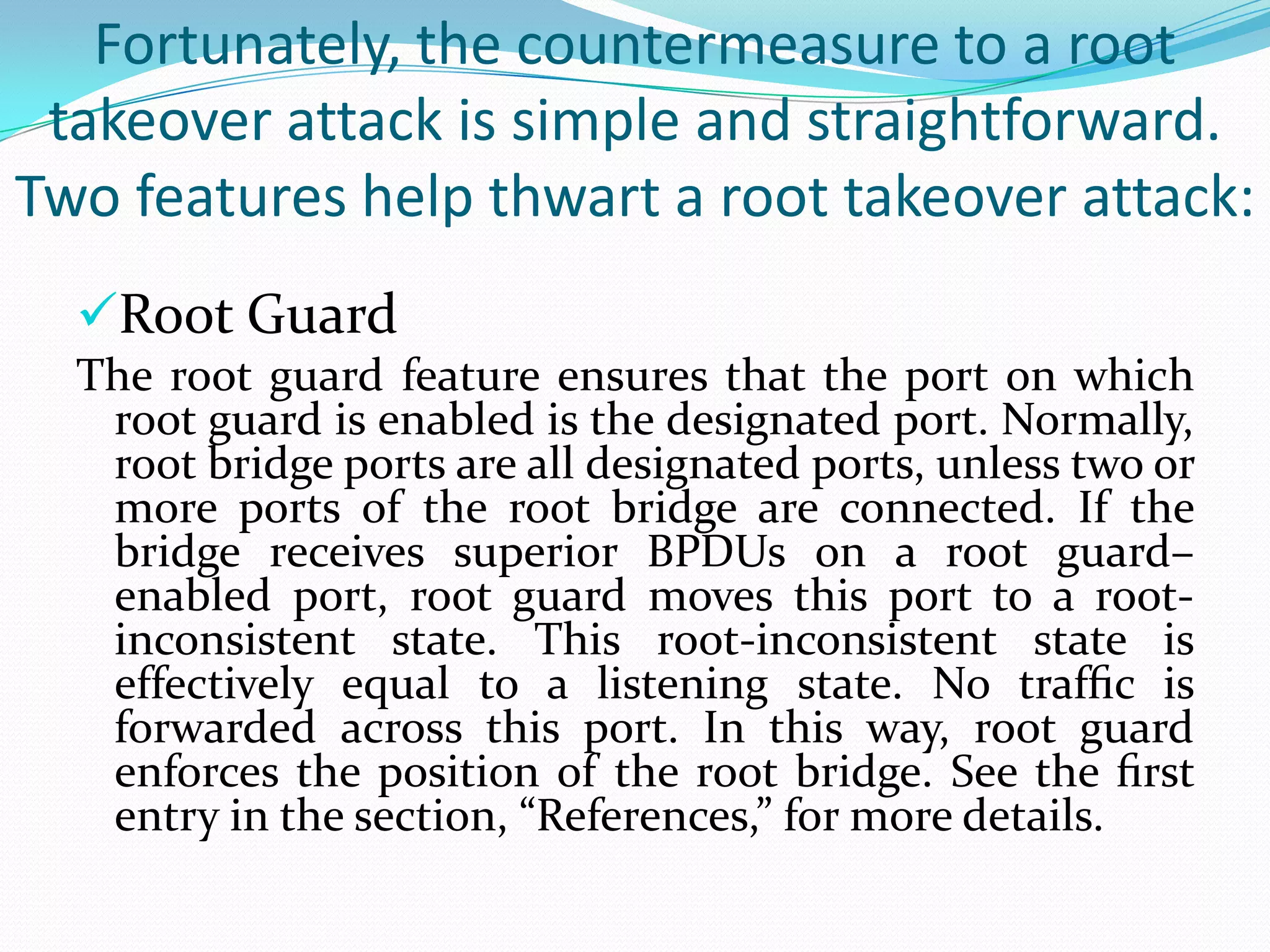 Fortunately, the countermeasure to a root
 takeover attack is simple and straightforward.
Two features help thwart a root takeover attack:
  Root Guard
  The root guard feature ensures that the port on which
   root guard is enabled is the designated port. Normally,
   root bridge ports are all designated ports, unless two or
   more ports of the root bridge are connected. If the
   bridge receives superior BPDUs on a root guard–
   enabled port, root guard moves this port to a root-
   inconsistent state. This root-inconsistent state is
   effectively equal to a listening state. No trafﬁc is
   forwarded across this port. In this way, root guard
   enforces the position of the root bridge. See the ﬁrst
   entry in the section, “References,” for more details.
 