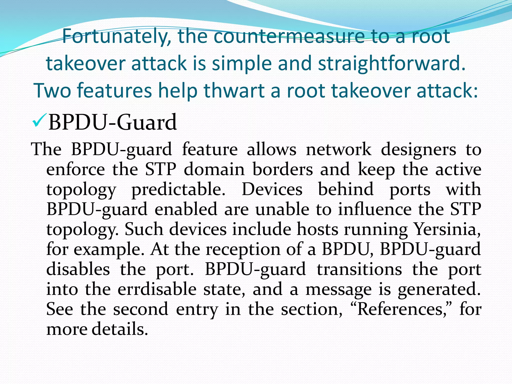 Fortunately, the countermeasure to a root
 takeover attack is simple and straightforward.
Two features help thwart a root takeover attack:
BPDU-Guard
The BPDU-guard feature allows network designers to
 enforce the STP domain borders and keep the active
 topology predictable. Devices behind ports with
 BPDU-guard enabled are unable to inﬂuence the STP
 topology. Such devices include hosts running Yersinia,
 for example. At the reception of a BPDU, BPDU-guard
 disables the port. BPDU-guard transitions the port
 into the errdisable state, and a message is generated.
 See the second entry in the section, “References,” for
 more details.
 
