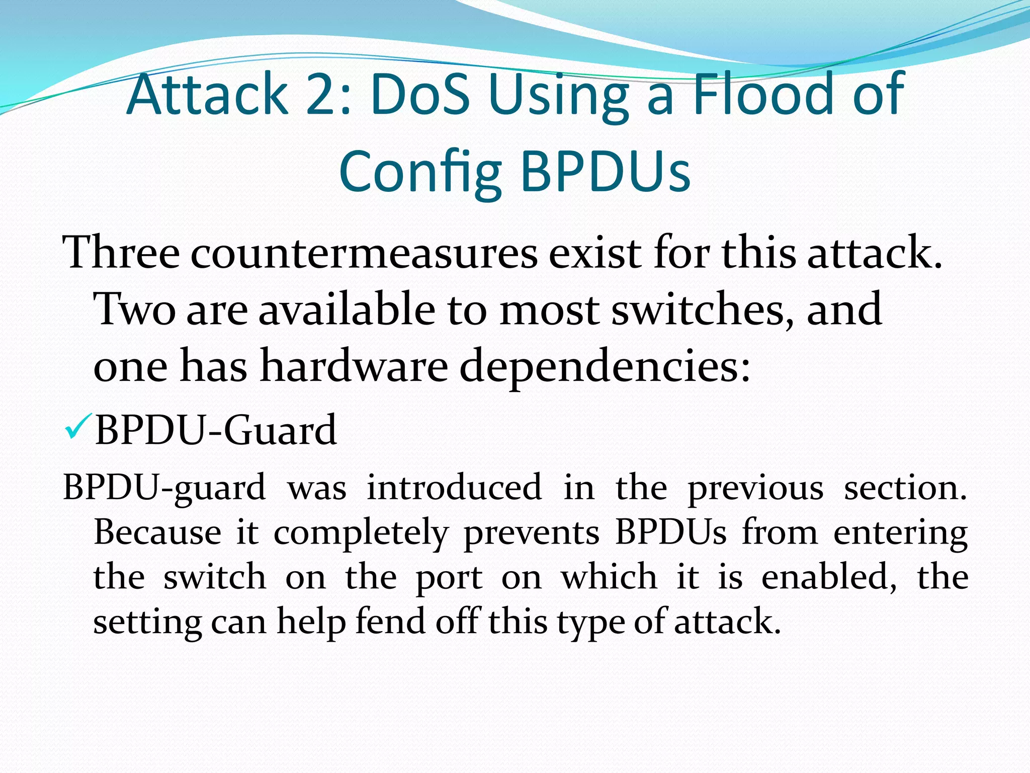 Attack 2: DoS Using a Flood of
           Conﬁg BPDUs
Three countermeasures exist for this attack.
 Two are available to most switches, and
 one has hardware dependencies:
BPDU-Guard
BPDU-guard was introduced in the previous section.
 Because it completely prevents BPDUs from entering
 the switch on the port on which it is enabled, the
 setting can help fend off this type of attack.
 
