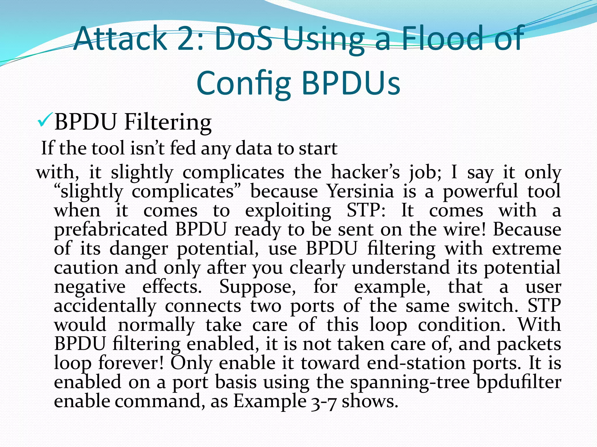 Attack 2: DoS Using a Flood of
            Conﬁg BPDUs
BPDU Filtering
If the tool isn’t fed any data to start
with, it slightly complicates the hacker’s job; I say it only
  “slightly complicates” because Yersinia is a powerful tool
  when it comes to exploiting STP: It comes with a
  prefabricated BPDU ready to be sent on the wire! Because
  of its danger potential, use BPDU ﬁltering with extreme
  caution and only after you clearly understand its potential
  negative effects. Suppose, for example, that a user
  accidentally connects two ports of the same switch. STP
  would normally take care of this loop condition. With
  BPDU ﬁltering enabled, it is not taken care of, and packets
  loop forever! Only enable it toward end-station ports. It is
  enabled on a port basis using the spanning-tree bpduﬁlter
  enable command, as Example 3-7 shows.
 