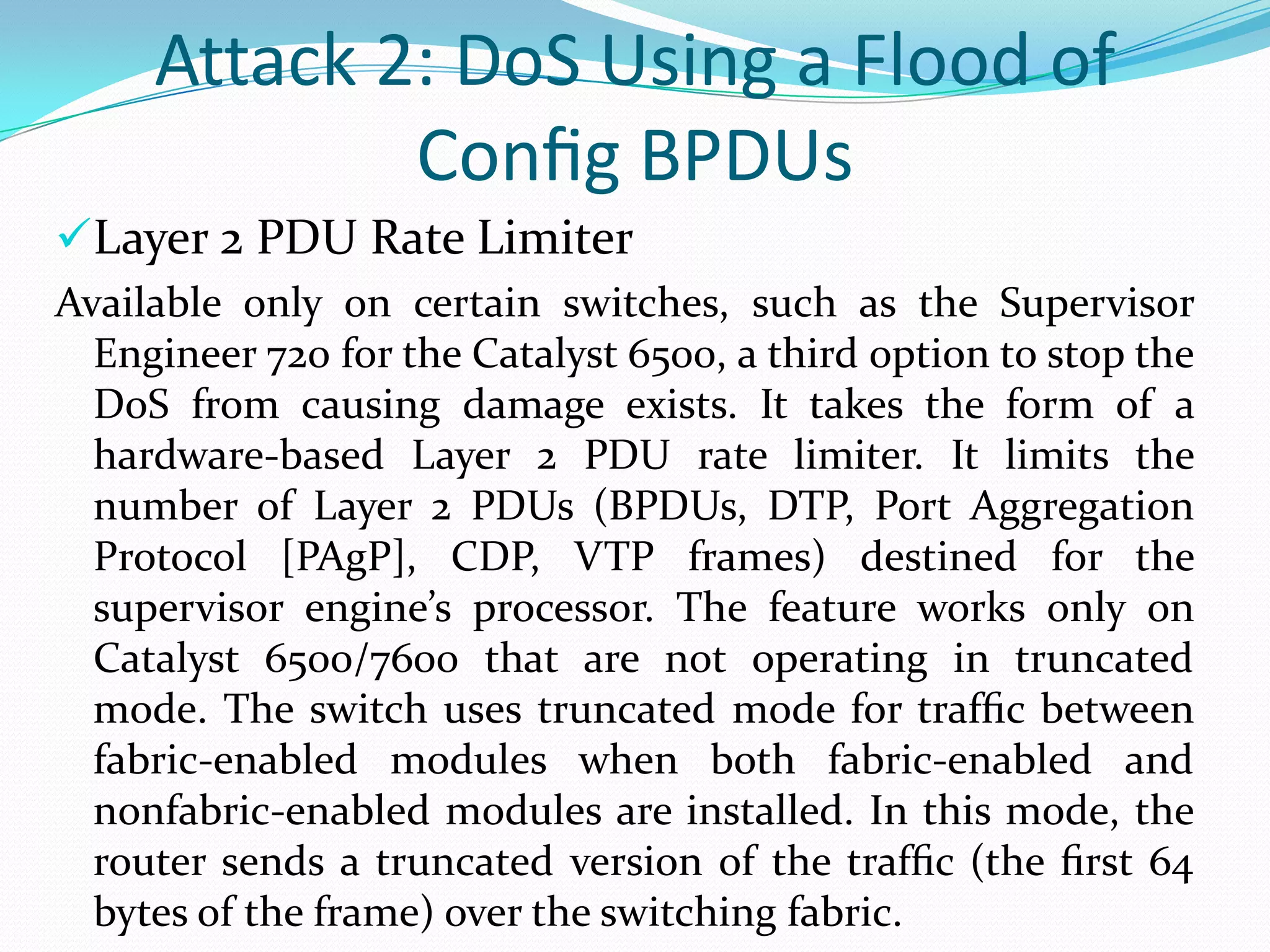 Attack 2: DoS Using a Flood of
             Conﬁg BPDUs
Layer 2 PDU Rate Limiter
Available only on certain switches, such as the Supervisor
  Engineer 720 for the Catalyst 6500, a third option to stop the
  DoS from causing damage exists. It takes the form of a
  hardware-based Layer 2 PDU rate limiter. It limits the
  number of Layer 2 PDUs (BPDUs, DTP, Port Aggregation
  Protocol [PAgP], CDP, VTP frames) destined for the
  supervisor engine’s processor. The feature works only on
  Catalyst 6500/7600 that are not operating in truncated
  mode. The switch uses truncated mode for trafﬁc between
  fabric-enabled modules when both fabric-enabled and
  nonfabric-enabled modules are installed. In this mode, the
  router sends a truncated version of the trafﬁc (the ﬁrst 64
  bytes of the frame) over the switching fabric.
 