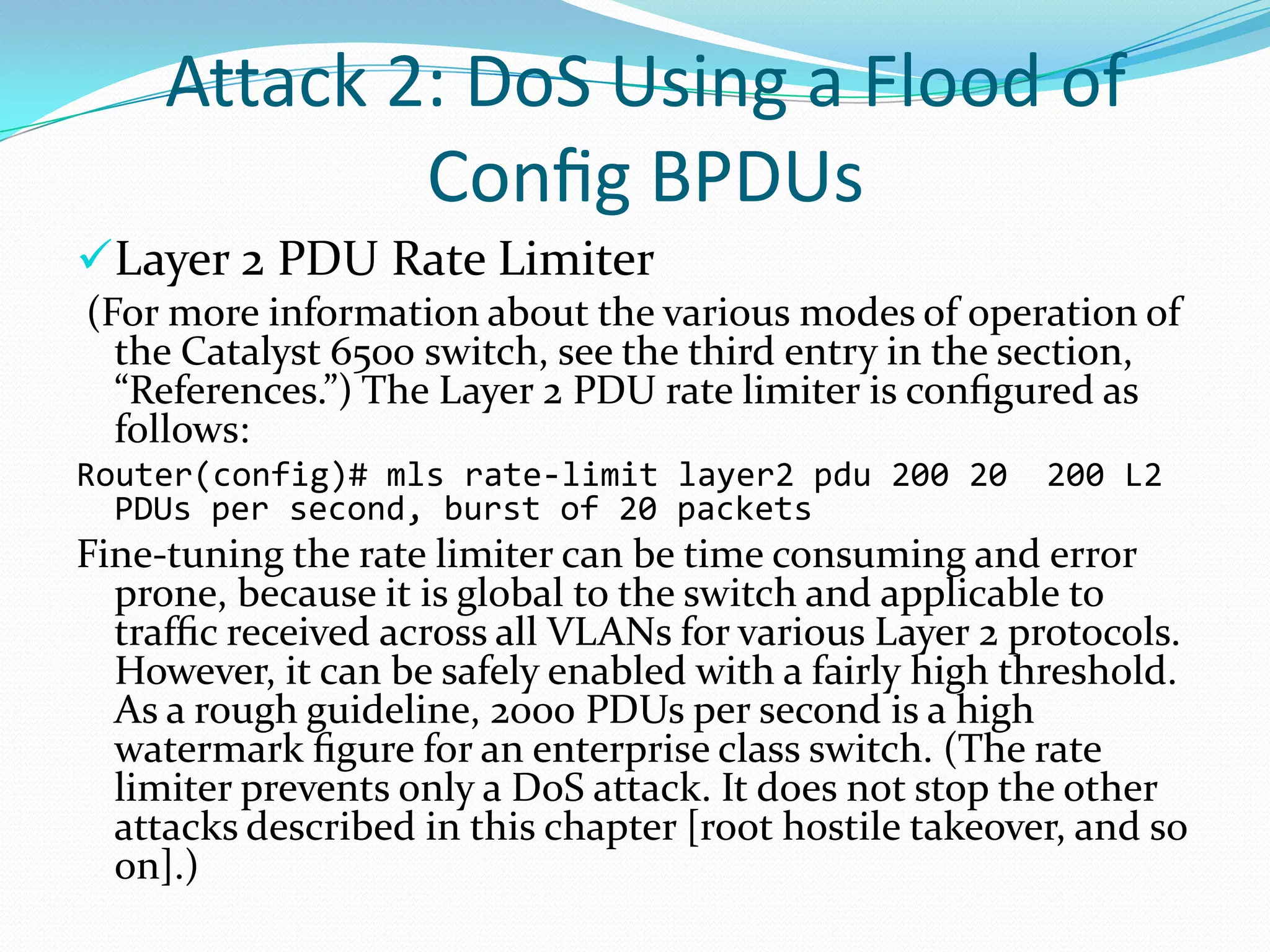 Attack 2: DoS Using a Flood of
             Conﬁg BPDUs
Layer 2 PDU Rate Limiter
(For more information about the various modes of operation of
  the Catalyst 6500 switch, see the third entry in the section,
  “References.”) The Layer 2 PDU rate limiter is conﬁgured as
  follows:
Router(config)# mls rate-limit layer2 pdu 200 20         200 L2
  PDUs per second, burst of 20 packets
Fine-tuning the rate limiter can be time consuming and error
  prone, because it is global to the switch and applicable to
  trafﬁc received across all VLANs for various Layer 2 protocols.
  However, it can be safely enabled with a fairly high threshold.
  As a rough guideline, 2000 PDUs per second is a high
  watermark ﬁgure for an enterprise class switch. (The rate
  limiter prevents only a DoS attack. It does not stop the other
  attacks described in this chapter [root hostile takeover, and so
  on].)
 