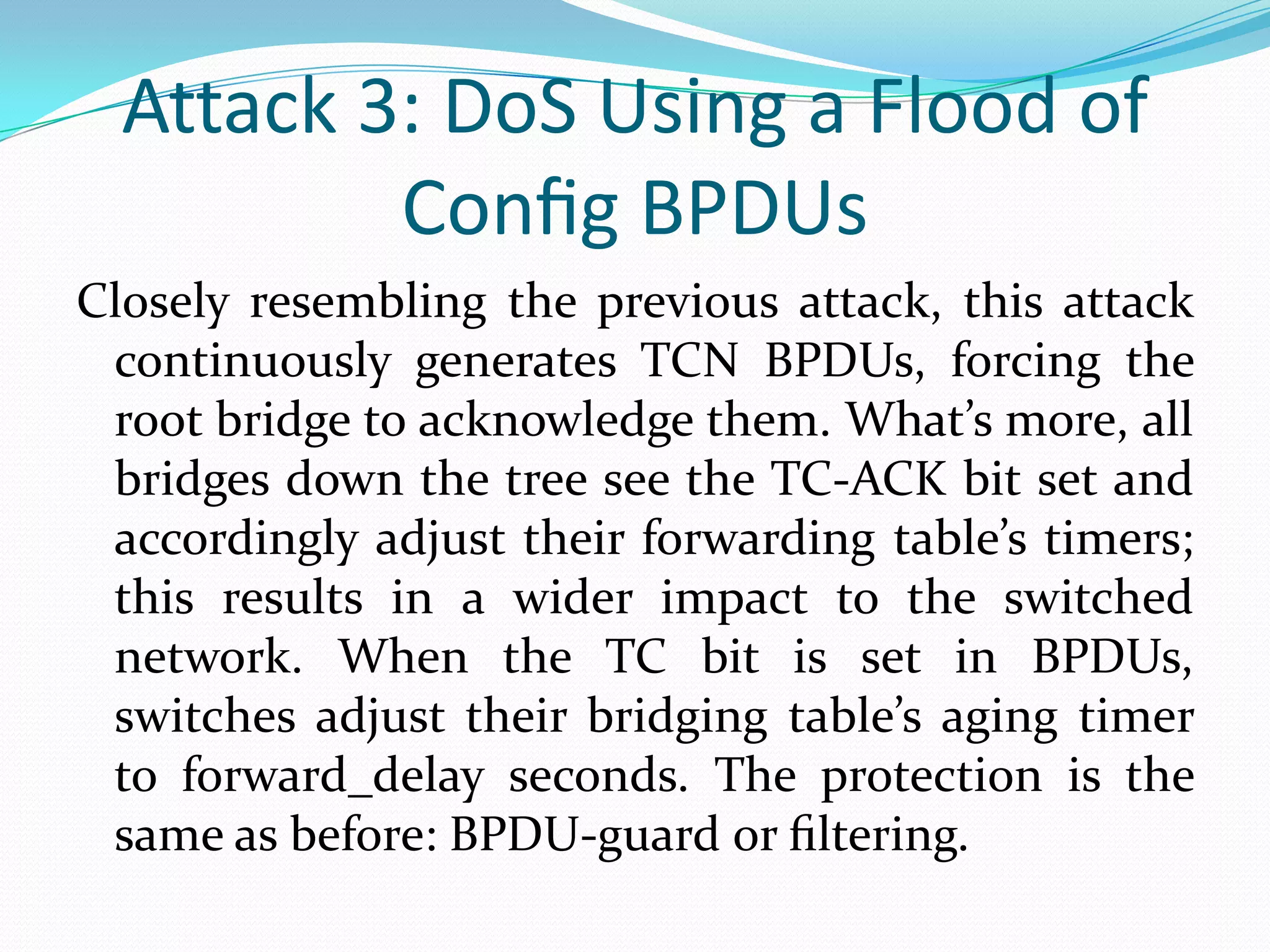 Attack 3: DoS Using a Flood of
          Conﬁg BPDUs
Closely resembling the previous attack, this attack
 continuously generates TCN BPDUs, forcing the
 root bridge to acknowledge them. What’s more, all
 bridges down the tree see the TC-ACK bit set and
 accordingly adjust their forwarding table’s timers;
 this results in a wider impact to the switched
 network. When the TC bit is set in BPDUs,
 switches adjust their bridging table’s aging timer
 to forward_delay seconds. The protection is the
 same as before: BPDU-guard or ﬁltering.
 