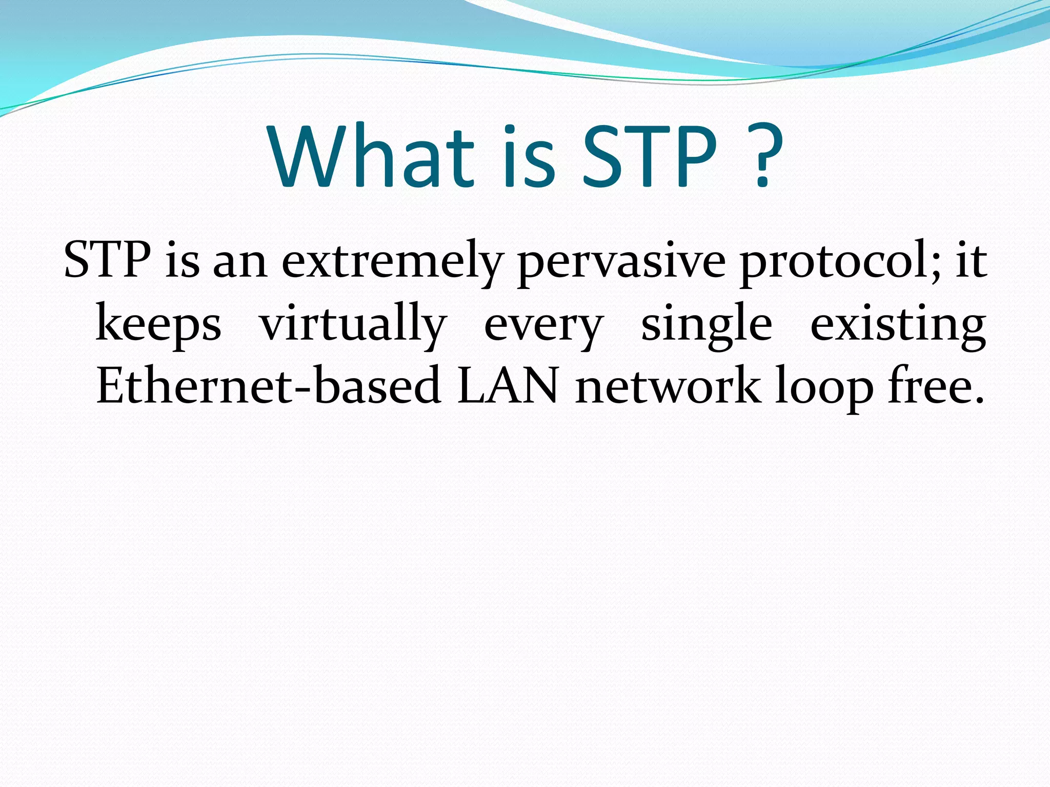 What is STP ?
STP is an extremely pervasive protocol; it
 keeps virtually every single existing
 Ethernet-based LAN network loop free.
 