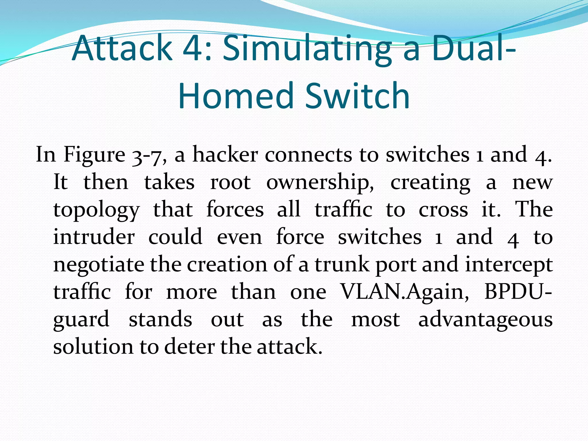 Attack 4: Simulating a Dual-
         Homed Switch
In Figure 3-7, a hacker connects to switches 1 and 4.
  It then takes root ownership, creating a new
  topology that forces all trafﬁc to cross it. The
  intruder could even force switches 1 and 4 to
  negotiate the creation of a trunk port and intercept
  trafﬁc for more than one VLAN.Again, BPDU-
  guard stands out as the most advantageous
  solution to deter the attack.
 