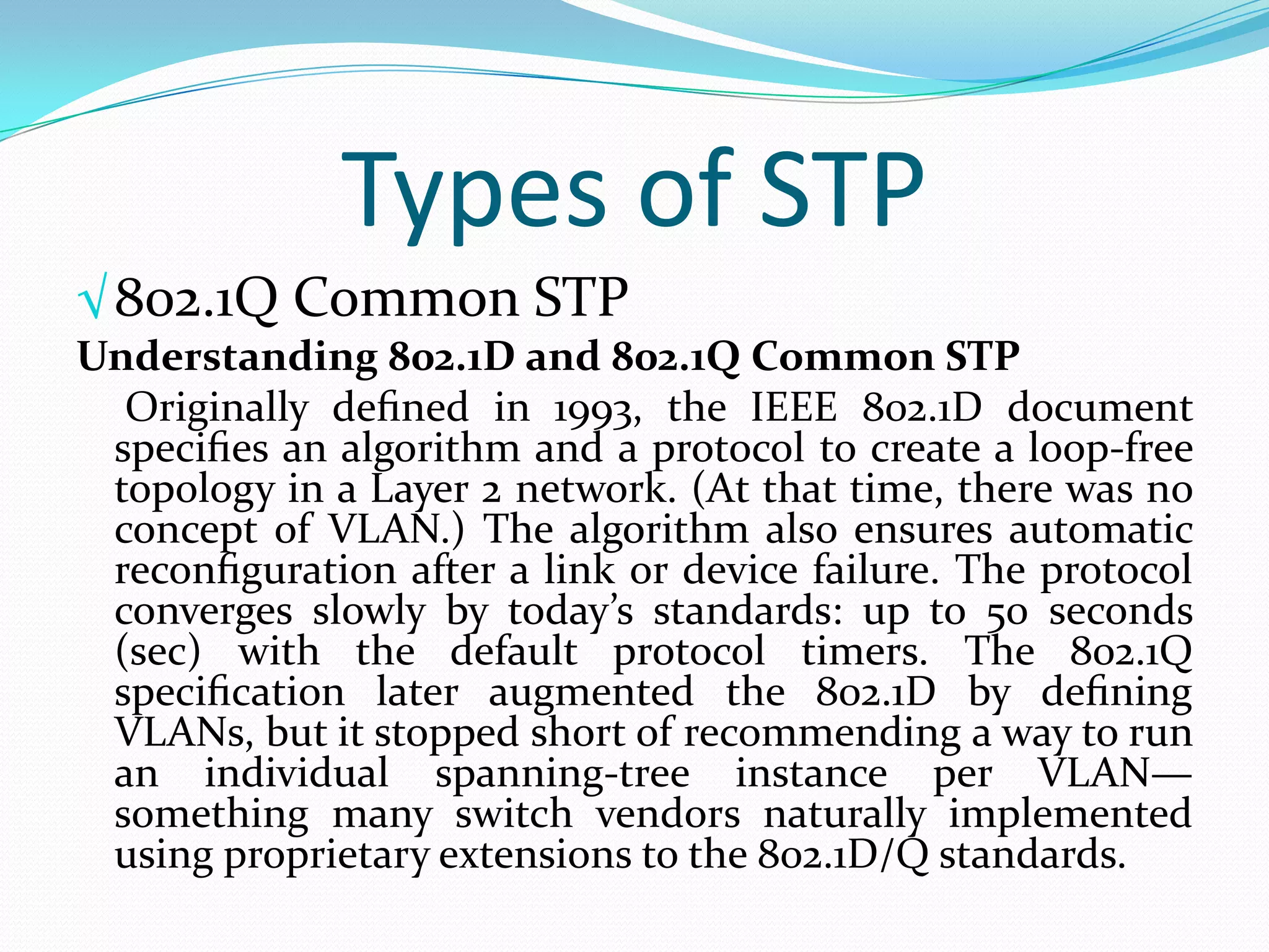 Types of STP
√ 802.1Q Common STP
Understanding 802.1D and 802.1Q Common STP
  Originally deﬁned in 1993, the IEEE 802.1D document
 speciﬁes an algorithm and a protocol to create a loop-free
 topology in a Layer 2 network. (At that time, there was no
 concept of VLAN.) The algorithm also ensures automatic
 reconﬁguration after a link or device failure. The protocol
 converges slowly by today’s standards: up to 50 seconds
 (sec) with the default protocol timers. The 802.1Q
 speciﬁcation later augmented the 802.1D by deﬁning
 VLANs, but it stopped short of recommending a way to run
 an individual spanning-tree instance per VLAN—
 something many switch vendors naturally implemented
 using proprietary extensions to the 802.1D/Q standards.
 