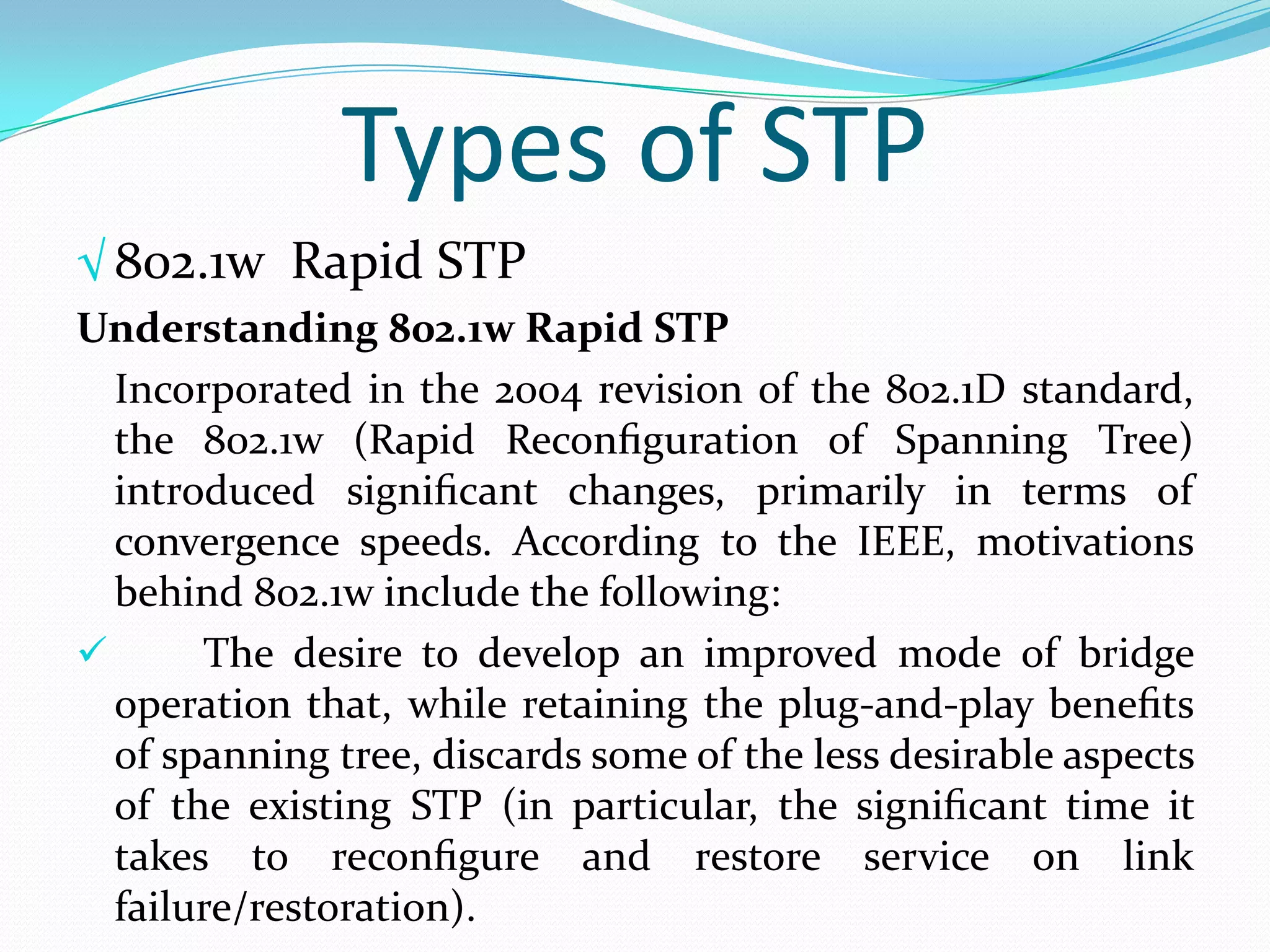 Types of STP
√ 802.1w Rapid STP
Understanding 802.1w Rapid STP
  Incorporated in the 2004 revision of the 802.1D standard,
  the 802.1w (Rapid Reconﬁguration of Spanning Tree)
  introduced signiﬁcant changes, primarily in terms of
  convergence speeds. According to the IEEE, motivations
  behind 802.1w include the following:
      The desire to develop an improved mode of bridge
  operation that, while retaining the plug-and-play beneﬁts
  of spanning tree, discards some of the less desirable aspects
  of the existing STP (in particular, the signiﬁcant time it
  takes to reconﬁgure and restore service on link
  failure/restoration).
 