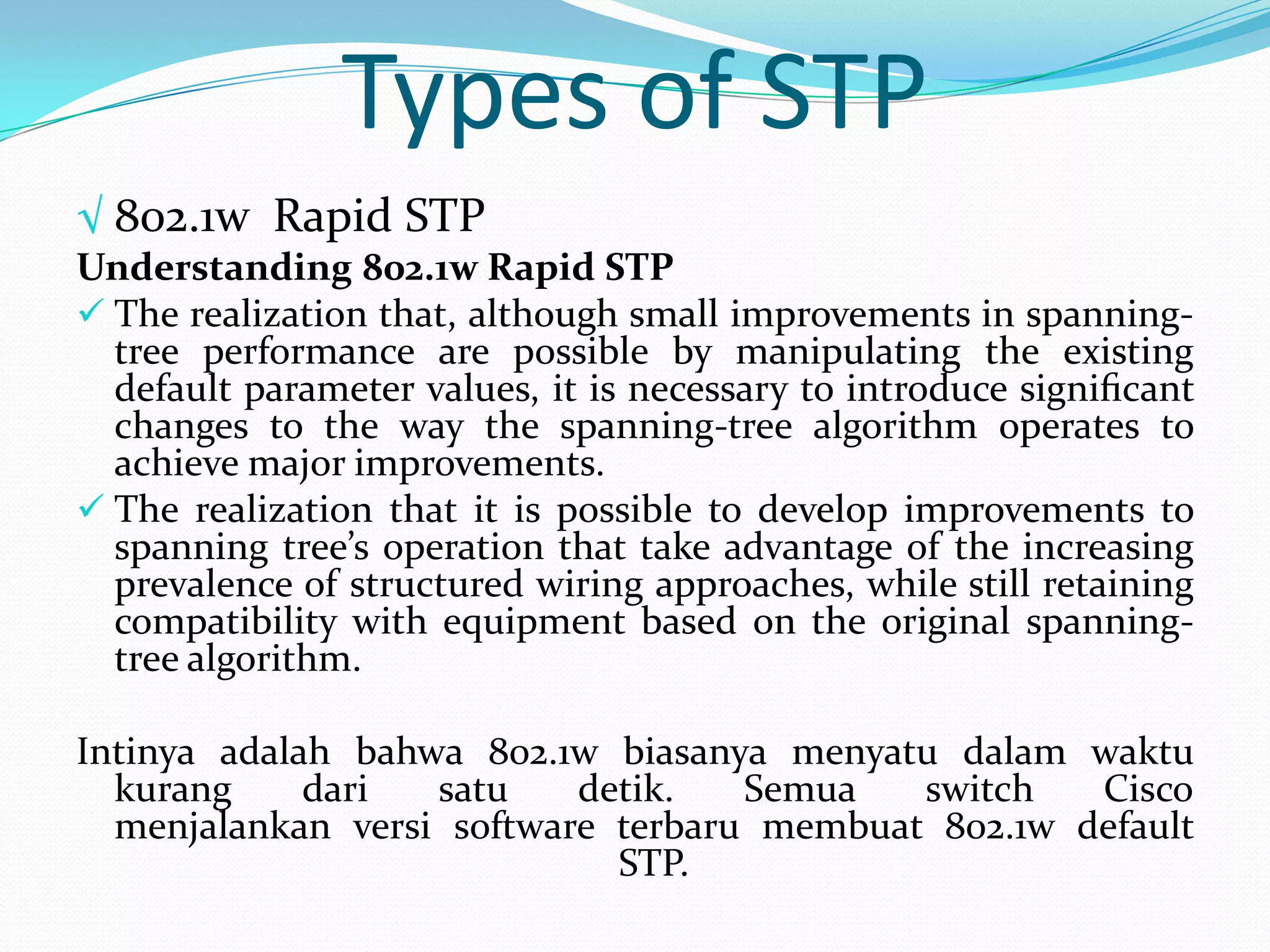 Types of STP
√ 802.1w Rapid STP
Understanding 802.1w Rapid STP
 The realization that, although small improvements in spanning-
  tree performance are possible by manipulating the existing
  default parameter values, it is necessary to introduce signiﬁcant
  changes to the way the spanning-tree algorithm operates to
  achieve major improvements.
 The realization that it is possible to develop improvements to
  spanning tree’s operation that take advantage of the increasing
  prevalence of structured wiring approaches, while still retaining
  compatibility with equipment based on the original spanning-
  tree algorithm.

Intinya adalah bahwa 802.1w biasanya menyatu dalam waktu
  kurang     dari  satu    detik.   Semua   switch   Cisco
  menjalankan versi software terbaru membuat 802.1w default
                             STP.
 