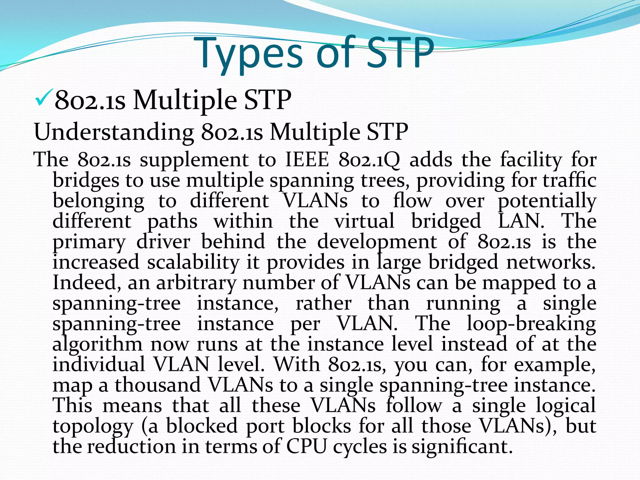 Types of STP
802.1s Multiple STP
Understanding 802.1s Multiple STP
The 802.1s supplement to IEEE 802.1Q adds the facility for
 bridges to use multiple spanning trees, providing for trafﬁc
 belonging to different VLANs to ﬂow over potentially
 different paths within the virtual bridged LAN. The
 primary driver behind the development of 802.1s is the
 increased scalability it provides in large bridged networks.
 Indeed, an arbitrary number of VLANs can be mapped to a
 spanning-tree instance, rather than running a single
 spanning-tree instance per VLAN. The loop-breaking
 algorithm now runs at the instance level instead of at the
 individual VLAN level. With 802.1s, you can, for example,
 map a thousand VLANs to a single spanning-tree instance.
 This means that all these VLANs follow a single logical
 topology (a blocked port blocks for all those VLANs), but
 the reduction in terms of CPU cycles is signiﬁcant.
 