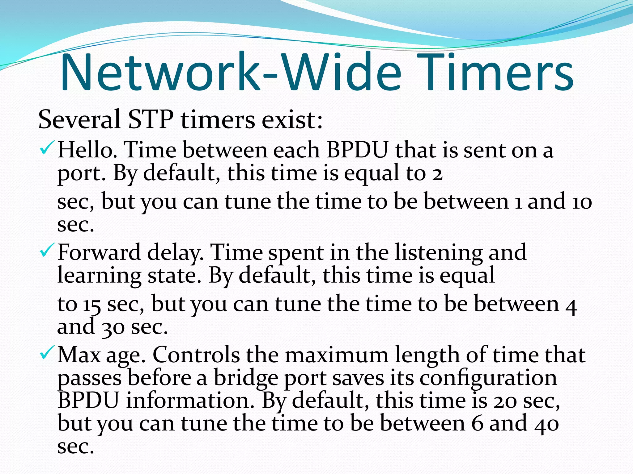 Network-Wide Timers
Several STP timers exist:
 Hello. Time between each BPDU that is sent on a
  port. By default, this time is equal to 2
  sec, but you can tune the time to be between 1 and 10
  sec.
 Forward delay. Time spent in the listening and
  learning state. By default, this time is equal
  to 15 sec, but you can tune the time to be between 4
  and 30 sec.
 Max age. Controls the maximum length of time that
  passes before a bridge port saves its conﬁguration
  BPDU information. By default, this time is 20 sec,
  but you can tune the time to be between 6 and 40
  sec.
 