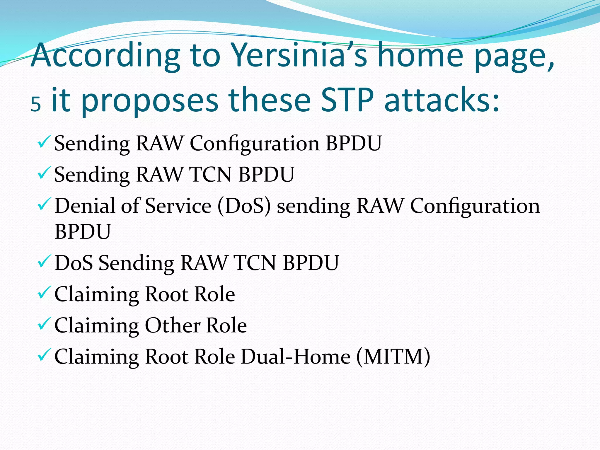 According to Yersinia’s home page,
5 it proposes these STP attacks:
 Sending RAW Conﬁguration BPDU
 Sending RAW TCN BPDU
 Denial of Service (DoS) sending RAW Conﬁguration
  BPDU
 DoS Sending RAW TCN BPDU
 Claiming Root Role
 Claiming Other Role
 Claiming Root Role Dual-Home (MITM)
 
