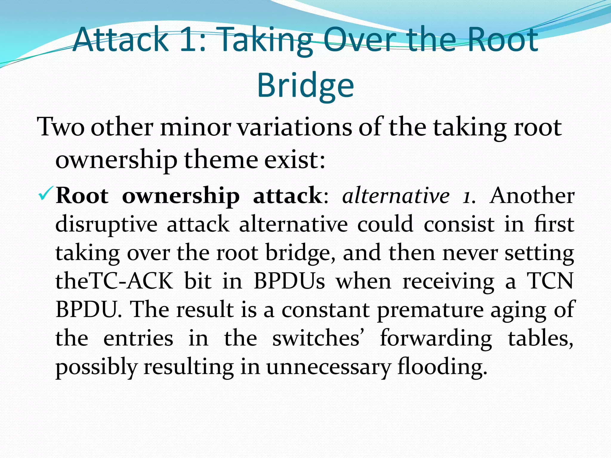 Attack 1: Taking Over the Root
               Bridge
Two other minor variations of the taking root
 ownership theme exist:
Root ownership attack: alternative 1. Another
 disruptive attack alternative could consist in ﬁrst
 taking over the root bridge, and then never setting
 theTC-ACK bit in BPDUs when receiving a TCN
 BPDU. The result is a constant premature aging of
 the entries in the switches’ forwarding tables,
 possibly resulting in unnecessary ﬂooding.
 