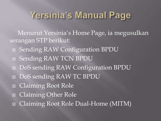Menurut Yersinia’s Home Page, ia megusulkan
serangan STP berikut:
  Sending RAW Configuration BPDU

  Sending RAW TCN BPDU

  DoS sending RAW Configuration BPDU

  DoS sending RAW TC BPDU

  Claiming Root Role

  Claiming Other Role

  Claiming Root Role Dual-Home (MITM)
 