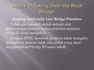 Forging Artificially Low Bridge Priorities
   Tidak ada masalah untuk sebuah alat
penyerangan dengan kedua prioritas maupun
bridge ID diset menjadi 0.
   Dengan BPDU tersebut pastinya tidak mungkin
dikalahkan, karena tidak ada switch yang akan
menghasilkan 0 bridge ID sama sekali.
 