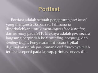 Portfast adalah sebuah pengaturan port-based
yang menginstruksikan port dimana ia
diperbolehkan untuk mem-bypass fase listening
dan learning pada STP. Efeknya adalah port secara
langsung berpindah ke forwarding, accepting, dan
sending traffic. Pengaturan ini secara tipikal
digunakan untuk port dimana end device-nya telah
terlekat, seperti pada laptop, printer, server, dll.
 