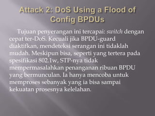Tujuan penyerangan ini tercapai: switch dengan
cepat ter-DoS. Kecuali jika BPDU-guard
diaktifkan, mendeteksi serangan ini tidaklah
mudah. Meskipun bisa, seperti yang tertera pada
spesifikasi 802.1w, STP-nya tidak
mempermasalahkan penanganan ribuan BPDU
yang bermunculan. Ia hanya mencoba untuk
memproses sebanyak yang ia bisa sampai
kekuatan prosesnya kelelahan.
 