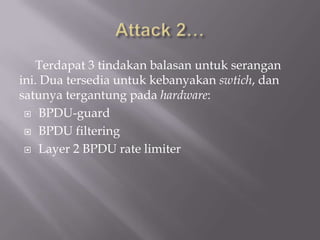 Terdapat 3 tindakan balasan untuk serangan
ini. Dua tersedia untuk kebanyakan swtich, dan
satunya tergantung pada hardware:
  BPDU-guard

  BPDU filtering

  Layer 2 BPDU rate limiter
 