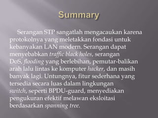 Serangan STP sangatlah mengacaukan karena
protokolnya yang meletakkan fondasi untuk
kebanyakan LAN modern. Serangan dapat
menyebabkan traffic black holes, serangan
DoS, flooding yang berlebihan, pemutar-balikan
arah lalu lintas ke komputer hacker, dan masih
banyak lagi. Untungnya, fitur sederhana yang
tersedia secara luas dalam lingkungan
switch, seperti BPDU-guard, menyediakan
pengukuran efektif melawan eksloitasi
berdasarkan spanning tree.
 