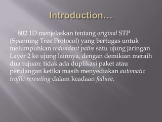 802.1D menjelaskan tentang original STP
(Spanning Tree Protocol) yang bertugas untuk
melumpuhkan redundant paths satu ujung jaringan
Layer 2 ke ujung lainnya, dengan demikian meraih
dua tujuan: tidak ada duplikasi paket atau
perulangan ketika masih menyediakan automatic
traffic rerouting dalam keadaan failure.
 