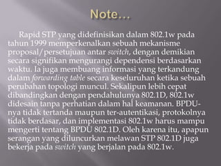Rapid STP yang didefinisikan dalam 802.1w pada
tahun 1999 memperkenalkan sebuah mekanisme
proposal/persetujuan antar switch, dengan demikian
secara signifikan mengurangi dependensi berdasarkan
waktu. Ia juga membuang informasi yang terkandung
dalam forwarding table secara keseluruhan ketika sebuah
perubahan topologi muncul. Sekalipun lebih cepat
dibandingkan dengan pendahulunya 802.1D, 802.1w
didesain tanpa perhatian dalam hal keamanan. BPDU-
nya tidak tertanda maupun ter-autentikasi, protokolnya
tidak berdasar, dan implementasi 802.1w harus mampu
mengerti tentang BPDU 802.1D. Oleh karena itu, apapun
serangan yang diluncurkan melawan STP 802.1D juga
bekerja pada switch yang berjalan pada 802.1w.
 