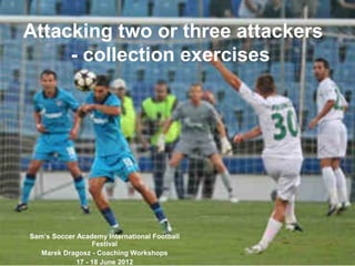 Attacking two or three attackers
- collection exercises
Sam’s Soccer Academy International Football
Festival
Marek Dragosz - Coaching Workshops
17 - 18 June 2012
 