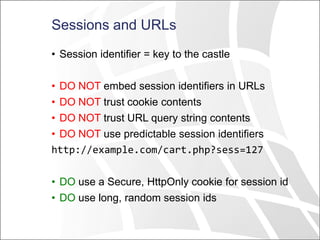 Sessions and URLs
• Session identifier = key to the castle
• DO NOT embed session identifiers in URLs
• DO NOT trust cookie contents
• DO NOT trust URL query string contents
• DO NOT use predictable session identifiers
http://example.com/cart.php?sess=127
• DO use a Secure, HttpOnly cookie for session id
• DO use long, random session ids