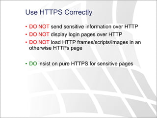 Use HTTPS Correctly
• DO NOT send sensitive information over HTTP
• DO NOT display login pages over HTTP
• DO NOT load HTTP frames/scripts/images in an
otherwise HTTPs page
• DO insist on pure HTTPS for sensitive pages