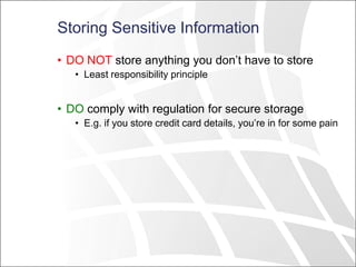 Storing Sensitive Information
• DO NOT store anything you don’t have to store
• Least responsibility principle
• DO comply with regulation for secure storage
• E.g. if you store credit card details, you’re in for some pain