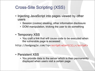 Cross-Site Scripting (XSS)
• Injecting JavaScript into pages viewed by other
users
• Session (cookie) stealing, other information disclosure
• DOM manipulation, tricking the user to do something
• Temporary XSS
• You craft a link that will cause code to be executed when
the vulnerable page is accessed
http://badgoogle.com/?q=<script>alert(1);</script>
• Persistent XSS
• You provide data to the server which is then permanently
displayed when users visit a certain page