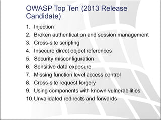 OWASP Top Ten (2013 Release
Candidate)
1. Injection
2. Broken authentication and session management
3. Cross-site scripting
4. Insecure direct object references
5. Security misconfiguration
6. Sensitive data exposure
7. Missing function level access control
8. Cross-site request forgery
9. Using components with known vulnerabilities
10.Unvalidated redirects and forwards