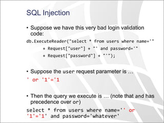 SQL Injection
• Suppose we have this very bad login validation
code:
db.ExecuteReader("select * from users where name='"
+ Request["user"] + "' and password='"
+ Request["password"] + "'");
• Suppose the user request parameter is …
' or '1'='1
• Then the query we execute is … (note that and has
precedence over or)
select * from users where name='' or
'1'='1' and password='whatever'
 
